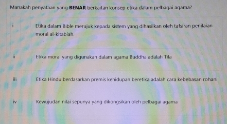 Manakah penyataan yang BENAR berkaitan konsep etika dalam pelbagai agama? 
Etika dalam Bible merujuk kepada sistem yang dihasilkan oleh tafsiran penilaian 
moral al-kitabiah. 
ii Etika moral yang digunakan dalam agama Buddha adalah Tila 
ⅲ Etika Hindu berdasarkan premis kehidupan beretika adalah cara kebebasan rohani 
iv Kewujudan nilai sepunya yang dikongsikan oleh pelbagai agama