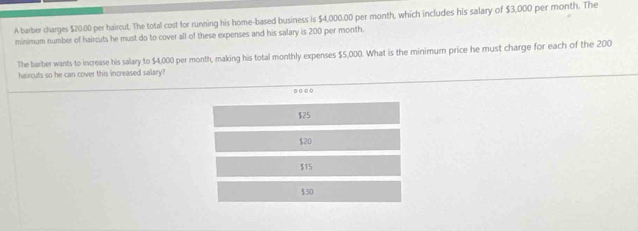 A barber charges $20.00 per haircut. The total cost for running his home-based business is $4,000.00 per month, which includes his salary of $3,000 per month. The
minimum number of haircuts he must do to cover all of these expenses and his salary is 200 per month.
The barber wants to increase his salary to $4,000 per month, making his total monthly expenses $5,000. What is the minimum price he must charge for each of the 200
haircuts so he can cover this increased salary?
...
$25
$20
$15
$30