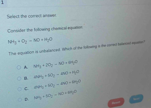 Select the correct answer.
Consider the following chemical equation:
NH_3+O_2to NO+H_2O
The equation is unbalanced. Which of the following is the correct balanced equation?
A. NH_3+2O_2-NO+6H_2O
B. 4NH_3+5O_2-4NO+H_2O
C. 4NH_3+5O_2-4NO+6H_2O
D. NH_3+5O_2-NO+6H_2O
Reset Nost