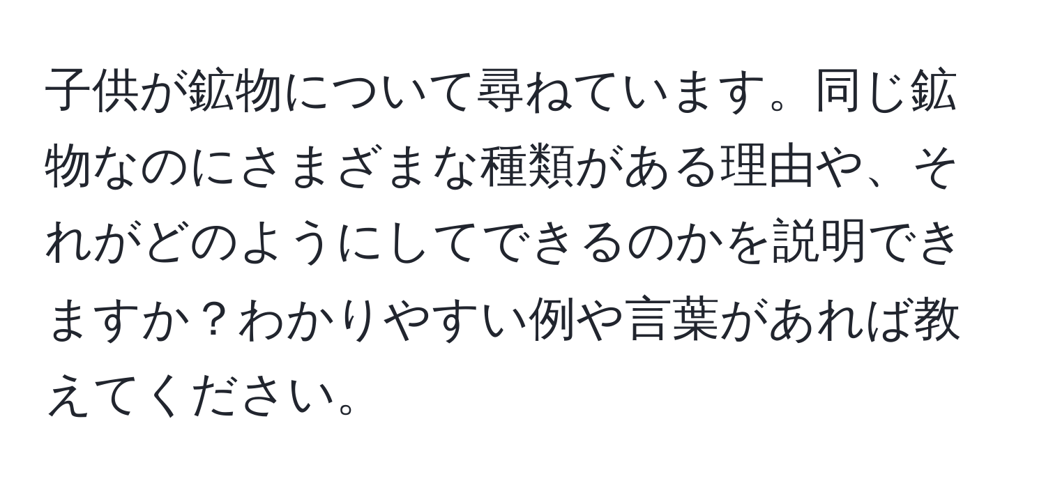 子供が鉱物について尋ねています。同じ鉱物なのにさまざまな種類がある理由や、それがどのようにしてできるのかを説明できますか？わかりやすい例や言葉があれば教えてください。