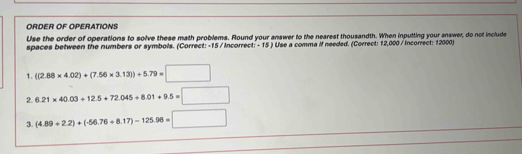 ORDER OF OPERATIONS 
Use the order of operations to solve these math problems. Round your answer to the nearest thousandth. When inputting your answer, do not include 
spaces between the numbers or symbols. (Correct: -15 / Incorrect: - 15 ) Use a comma if needed. (Correct: 12,000 / Incorrect: 12000) 
1. ((2.88* 4.02)+(7.56* 3.13))/ 5.79=□
2. 6.21* 40.03+12.5+72.045+8.01+9.5=□
3. (4.89/ 2.2)+(-56.76/ 8.17)-125.98=□