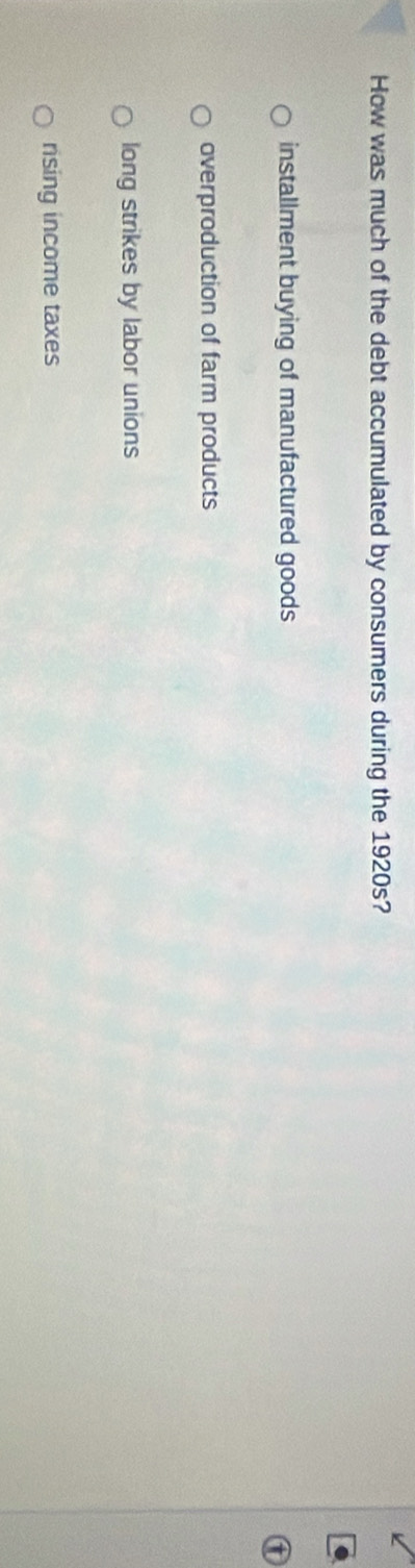 How was much of the debt accumulated by consumers during the 1920s?
installment buying of manufactured goods
a
overproduction of farm products
long strikes by labor unions
rsing income taxes