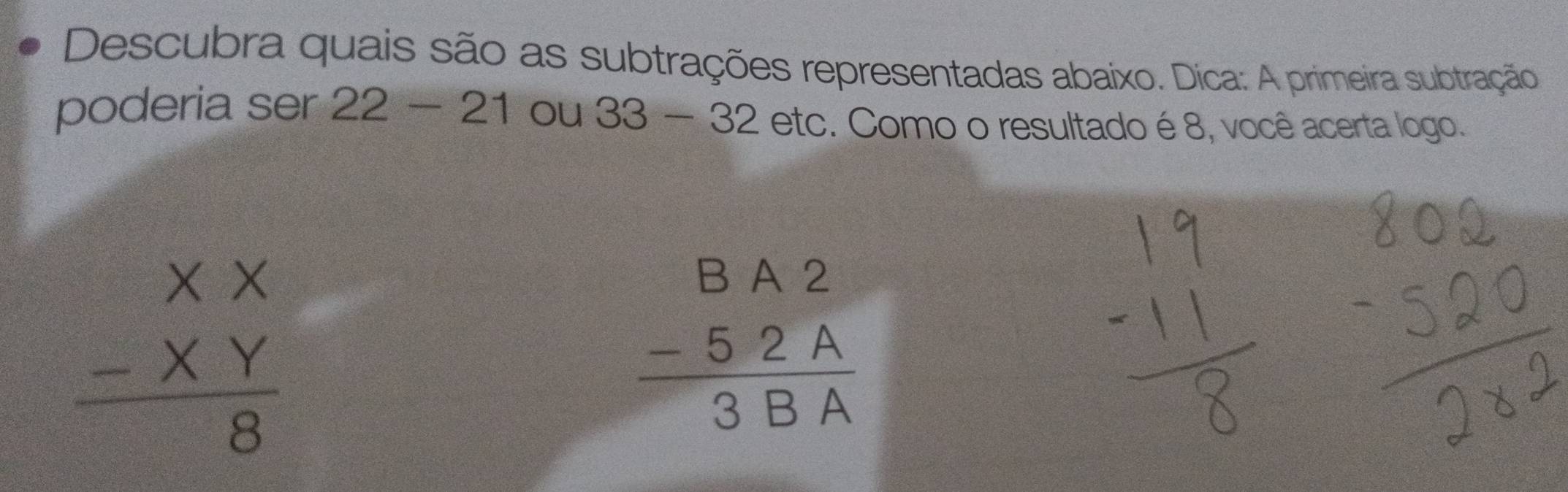 Descubra quais são as subtrações representadas abaixo. Dica: A primeira subtração 
poderia ser 22-21 ou 33-32 etc c. Como o resultado é 8, você acerta logo.
beginarrayr XX -XY hline 8endarray
beginarrayr BA2 -52A hline 3BAendarray