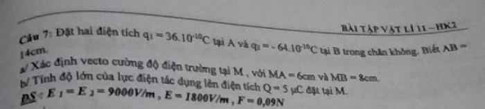 Bài tập vật lí 11 - hK2 
Câu 7: Đặt hai điện tích q_1=36.10^(-10)C tại A và q_2=-64.10^(-10)C
14cm. tại B trong chân không. Biết AB=
# Xác định vecto cường độ điện trường tại M , với MA=6cm và MB=8cm. 
# Tính độ lớn của lực điện tác dụng lên diện tếh Q=5mu C đặt tại M.
DS/ E_1=E_2=9000V/m, E=1800V/m, F=0.09N