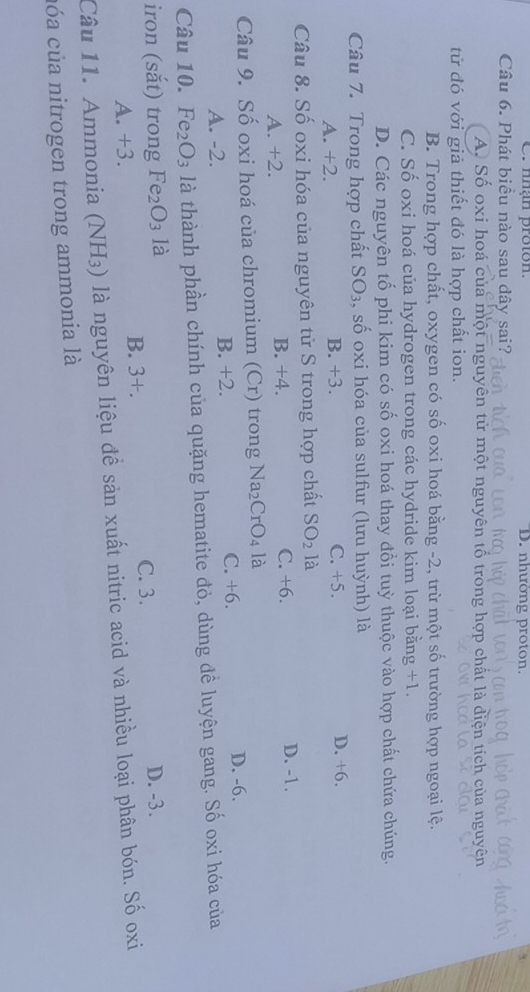 nhạn proton. D. nhường proton
Câu 6. Phát biều nào sau dây sai?
A. Số oxi hoá của một nguyên tử một nguyên tổ trong hợp chất là diện tích của nguyên
tử đó với giả thiết đó là hợp chất ion.
B. Trong hợp chất, oxygen có số oxi hoá bằng -2, trừ một số trường hợp ngoại lệ.
C. Số oxi hoá của hydrogen trong các hydride kim loại bằng +1
D. Các nguyên tố phi kim có số oxi hoá thay đồi tuỳ thuộc vào hợp chất chứa chúng.
Câu 7. Trong hợp chất SO_3 , số oxi hóa của sulfur (lưu huỳnh) là
A. +2. B. +3. C. +5. D. +6.
Câu 8. Số oxi hóa của nguyên tử S trong hợp chất SO_2 là
A. +2. B. +4. C. +6.
D. -1.
Câu 9. Số oxi hoá của chromium (Cr) trong Na_2CrO_4la
C. +6.
A. -2. B. +2. D. -6.
Câu 10. Fe_2O_3 là thành phần chính của quặng hematite đỏ, dùng đề luyện gang. Số oxi hóa của
iron (sắt) trong Fe_2O_3 là C. 3. D. -3.
A. +3.
B. 3+. 
Câu 11. Ammonia (NH_3) là nguyên liệu đề sản xuất nitric acid và nhiều loại phân bón. Số oxi
cóa của nitrogen trong ammonia là