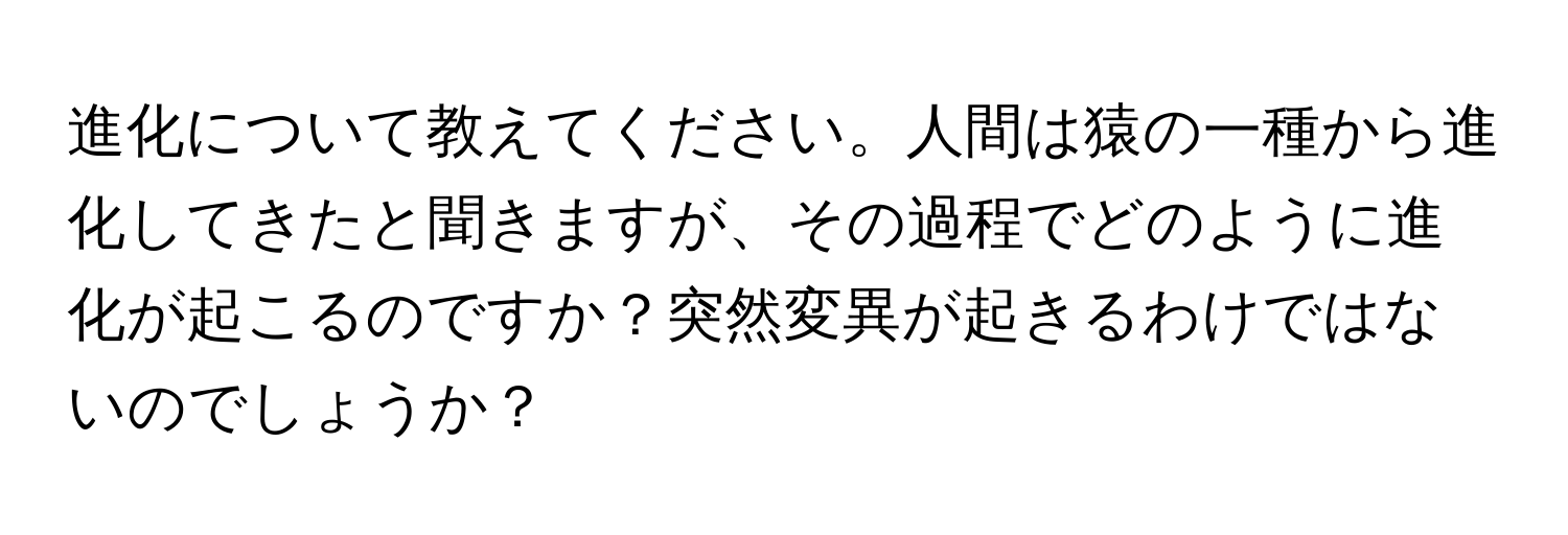 進化について教えてください。人間は猿の一種から進化してきたと聞きますが、その過程でどのように進化が起こるのですか？突然変異が起きるわけではないのでしょうか？