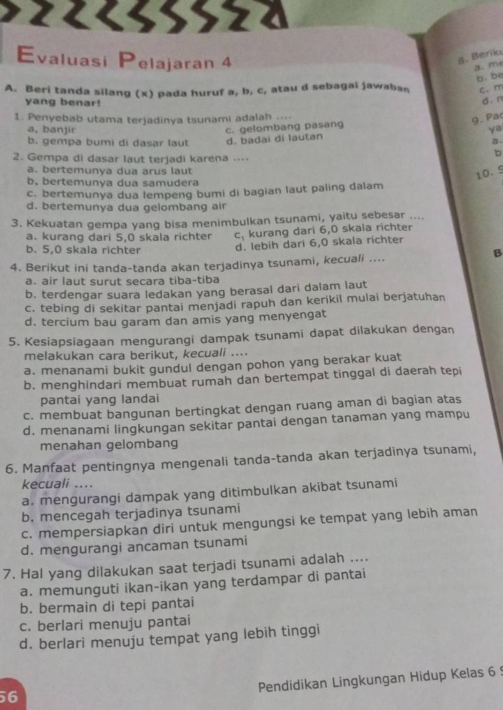 >22८33522
Evaluasi Pelajaran 4
B. Berik
a. me
b. be
A. Beri tanda silang (x) pada huruf a, b, c, atau d sebagai jawaban c. m
yang benar!
d. n
1. Penyebab utama terjadinya tsunami adalah ..
9. Pa
c. gelombang pasang
a, banjir ya
b. gempa bumi di dasar laut d. badai di lautan
B
2. Gempa di dasar laut terjadi karena ....
b
a. bertemunya dua arus laut
10. 9
b. bertemunya dua samudera
c. bertemunya dua lempeng bumi di bagian laut paling dalam
d. bertemunya dua gelombang air
3. Kekuatan gempa yang bisa menimbulkan tsunami, yaitu sebesar ....
a. kurang dari 5,0 skala richter c, kurang dari 6,0 skala richter
b. 5,0 skala richter
d. lebih dari 6,0 skala richter
4. Berikut ini tanda-tanda akan terjadinya tsunami, kecuali ....
B
a. air laut surut secara tiba-tiba
b. terdengar suara ledakan yang berasal dari dalam laut
c. tebing di sekitar pantai menjadi rapuh dan kerikil mulai berjatuhan
d. tercium bau garam dan amis yang menyengat
5. Kesiapsiagaan mengurangi dampak tsunami dapat dilakukan dengan
melakukan cara berikut, kecuali ....
a. menanami bukit gundul dengan pohon yang berakar kuat
b. menghindari membuat rumah dan bertempat tinggal di daerah tepi
pantai yang landai
c. membuat bangunan bertingkat dengan ruang aman di bagian atas
d. menanami lingkungan sekitar pantai dengan tanaman yang mampu
menahan gelombang
6. Manfaat pentingnya mengenali tanda-tanda akan terjadinya tsunami,
kecuali ....
a. mengurangi dampak yang ditimbulkan akibat tsunami
b. mencegah terjadinya tsunami
c. mempersiapkan diri untuk mengungsi ke tempat yang lebih aman
d. mengurangi ancaman tsunami
7. Hal yang dilakukan saat terjadi tsunami adalah ....
a. memunguti ikan-ikan yang terdampar di pantai
b. bermain di tepi pantai
c. berlari menuju pantai
d. berlari menuju tempat yang lebih tinggi
Pendidikan Lingkungan Hidup Kelas 6 
56