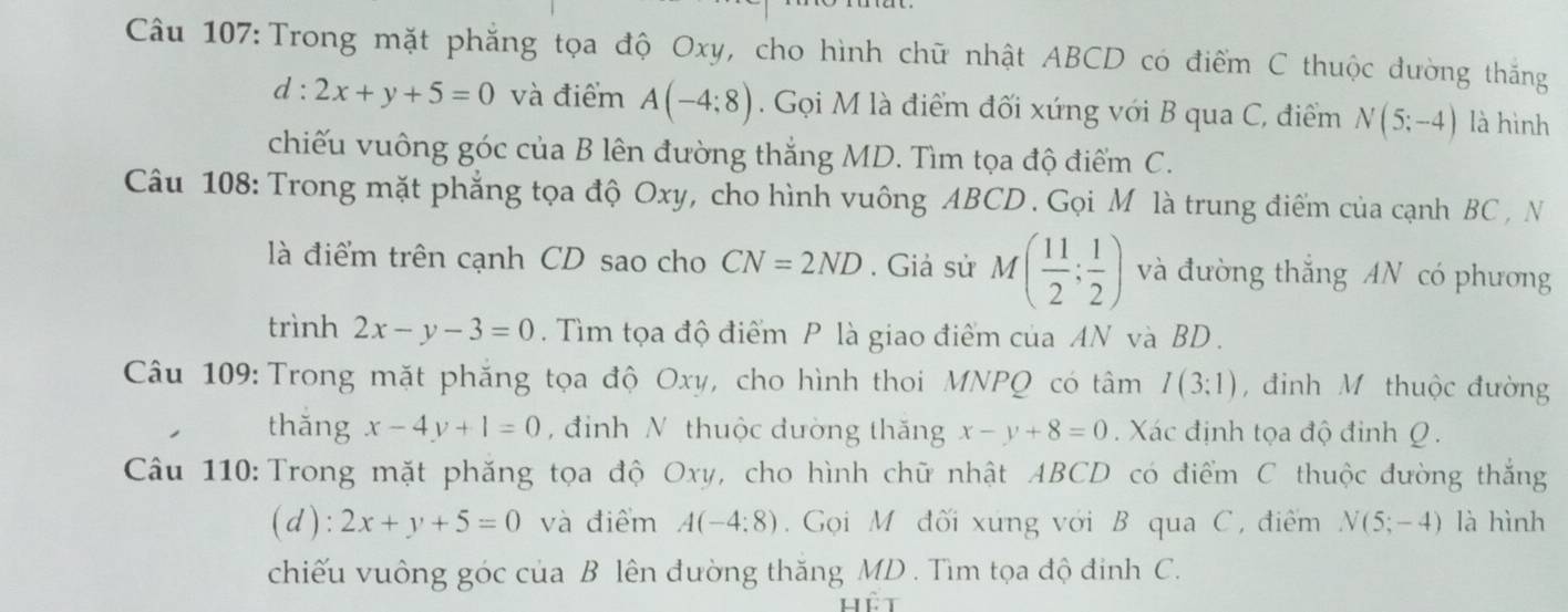 Trong mặt phẳng tọa độ Oxy, cho hình chữ nhật ABCD có điểm C thuộc đường thắng
d:2x+y+5=0 và điểm A(-4;8). Gọi M là điểm đối xứng với B qua C, điểm N(5;-4) là hình 
chiếu vuông góc của B lên đường thắng MD. Tìm tọa độ điểm C. 
Câu 108: Trong mặt phẳng tọa độ Oxy, cho hình vuông ABCD. Gọi M là trung điểm của cạnh BC , N 
là điểm trên cạnh CD sao cho CN=2ND. Giả sử M( 11/2 ; 1/2 ) và đường thắng AN có phương 
trình 2x-y-3=0. Tìm tọa độ điểm P là giao điểm của AN và BD. 
Câu 109: Trong mặt phăng tọa độ Oxy, cho hình thoi MNPQ có tâm I(3;1) , đinh M thuộc đường 
thǎng x-4y+1=0 , đinh N thuộc dường thăng x-y+8=0 Xác định tọa độ đinh Q. 
Câu 110: Trong mặt phăng tọa độ Oxy, cho hình chữ nhật ABCD có điểm C thuộc đường thắng 
(d): 2x+y+5=0 và điểm A(-4:8) Gọi M đối xứng với B qua C, điểm N(5;-4) là hình 
chiếu vuông góc của B lên đường thăng MD. Tìm tọa độ đinh C.