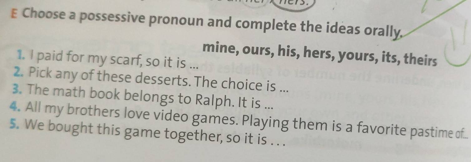 Choose a possessive pronoun and complete the ideas orally, 
mine, ours, his, hers, yours, its, theirs 
1. I paid for my scarf, so it is ... 
2. Pick any of these desserts. The choice is ... 
3. The math book belongs to Ralph. It is ... 
4. All my brothers love video games. Playing them is a favorite pastime of... 
5. We bought this game together, so it is . . .