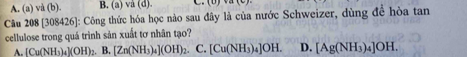 A. (a) và (b). B. (a) vå (d).
Câu 208 [308426]: Công thức hóa học nào sau đây là của nước Schweizer, dùng để hòa tan
cellulose trong quá trình sản xuất tơ nhân tạo?
A. [Cu(NH_3)_4](OH)_2. B. [Zn(NH_3)_4](OH)_2 C. [Cu(NH_3)_4]OH. D. [Ag(NH_3)_4]OH.