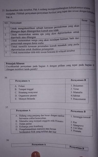 Berdasarkan teks tersebut, Pak A sedang mempertimbangkan kebijakannya selama 
menjabat. Pilihlah pernyataan-pernyataan berikut yang tepat dan sesuai dengan kebial 
Petunjuk Khusus: 
Cocokkanlah pernyataan pada bagian A dengan pilihan yang tepat pada bagian B 
(dengan memberi tanda panah) 
38. 
Pernyataan A 
Pernyataan B