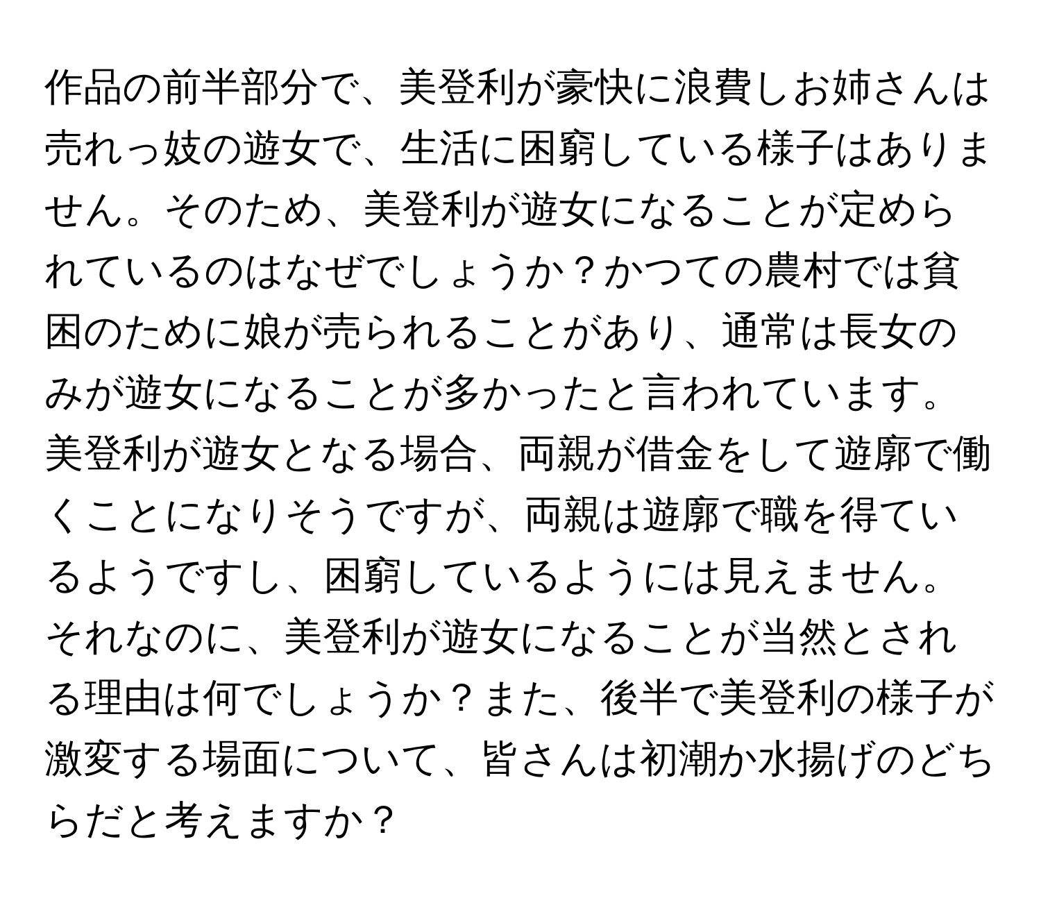 作品の前半部分で、美登利が豪快に浪費しお姉さんは売れっ妓の遊女で、生活に困窮している様子はありません。そのため、美登利が遊女になることが定められているのはなぜでしょうか？かつての農村では貧困のために娘が売られることがあり、通常は長女のみが遊女になることが多かったと言われています。美登利が遊女となる場合、両親が借金をして遊廓で働くことになりそうですが、両親は遊廓で職を得ているようですし、困窮しているようには見えません。それなのに、美登利が遊女になることが当然とされる理由は何でしょうか？また、後半で美登利の様子が激変する場面について、皆さんは初潮か水揚げのどちらだと考えますか？