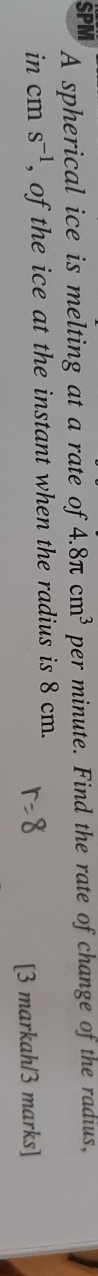 SPM A spherical ice is melting at a rate of 4.8π cm^3 per minute. Find the rate of change of the radius, 
in cm s^(-1) , of the ice at the instant when the radius is 8 cm. 
[3 markah/3 marks]