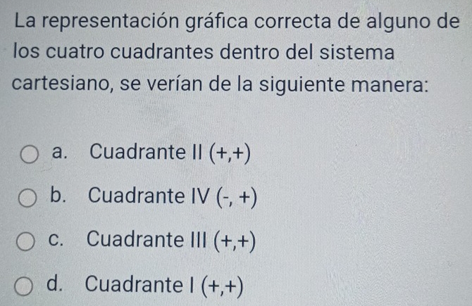 La representación gráfica correcta de alguno de
los cuatro cuadrantes dentro del sistema
cartesiano, se verían de la siguiente manera:
a. Cuadrante II(+,+)
b. Cuadrante IV(-,+)
c. Cuadrante III (+,+)
d. Cuadrante I(+,+)