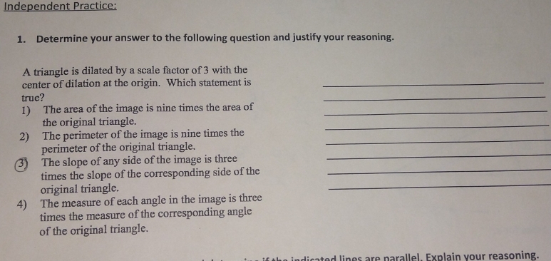 Independent Practice: 
1. Determine your answer to the following question and justify your reasoning. 
A triangle is dilated by a scale factor of 3 with the 
center of dilation at the origin. Which statement is_ 
true? 
_ 
1) The area of the image is nine times the area of_ 
the original triangle. 
2) The perimeter of the image is nine times the_ 
_ 
perimeter of the original triangle. 
3) The slope of any side of the image is three 
_ 
_ 
times the slope of the corresponding side of the 
_ 
original triangle. 
4) The measure of each angle in the image is three 
times the measure of the corresponding angle 
of the original triangle. 
d lines are parallel. Explain your reasoning.