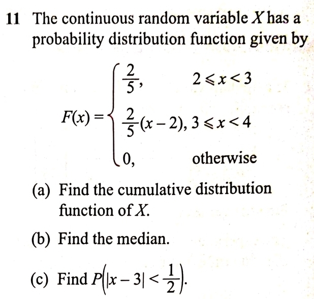 The continuous random variable X has a 
probability distribution function given by
P(x)=beginarrayl  2/5 ,2≤slant x<3  2/5 (x-2),3≤slant x<4 0,otherwiseendarray.
(a) Find the cumulative distribution 
function of X. 
(b) Find the median. 
(c) Find P(|x-3| .