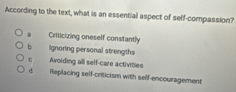 According to the text, what is an essential aspect of self-compassion?
Criticizing oneself constantly
b Ignoring personal strengths
C Avoiding all self-care activities
d Replacing self-criticism with self-encouragement