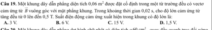 Một khung dây dẫn phẳng diện tích 0.06m^2 được đặt cố định trong một từ trường đều có vectơ
cảm ứng từ vector B vuông góc với mặt phẳng khung. Trong khoảng thời gian 0,02 s, cho độ lớn cảm ứng từ
tăng đều từ 0 lên đến 0,5 T. Suất điện động cảm ứng xuất hiện trong khung có độ lớn là:
A. 3 V B. 6 V. C. 15 V. D. 1,5 V.
60cm^2