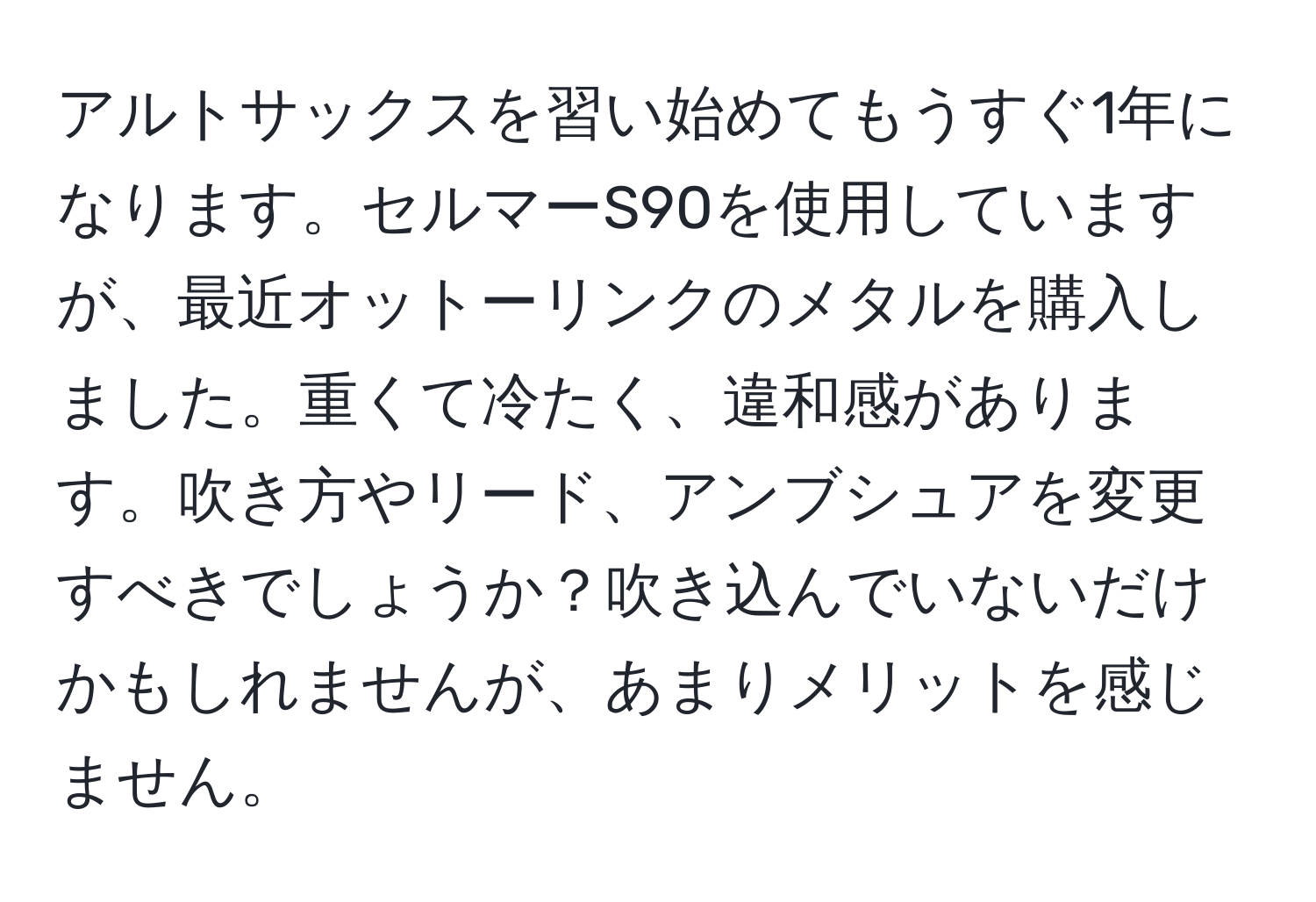 アルトサックスを習い始めてもうすぐ1年になります。セルマーS90を使用していますが、最近オットーリンクのメタルを購入しました。重くて冷たく、違和感があります。吹き方やリード、アンブシュアを変更すべきでしょうか？吹き込んでいないだけかもしれませんが、あまりメリットを感じません。