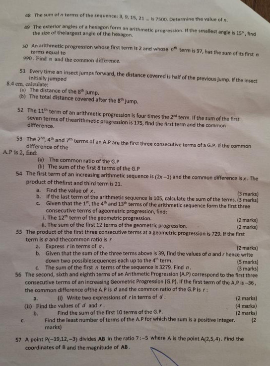 The sum of n terms of the sequence: 3, 9, 15, 21 ... is 7500. Determine the value of n.
49 The exterior angles of a hexagon form an arithmetic progression. If the smallest angle is 15° , find
the size of thelargest angle of the hexagon.
50 An arithmetic progression whose first term is 2 and whose n^(th) term is 97, has the sum of its first n
terms equal to
990 . Find η and the common difference.
51 Every time an insect jumps forward, the distance covered is half of the previous jump. If the insect
initially jumped
8.4 cm, calculate:
(a) The distance of the 8^(th) jump.
(b) The total distance covered after the 8^(th) jump.
52 The 11^(th) term of an arithmetic progression is four times the 2^(nd) term. If the sum of the first
seven terms of thearithmetic progression is 175, find the first term and the common
difference.
53 The 2^(nd),4^(th) and 7^(th) terms of an A.P are the first three consecutive terms of a G.P. If the common
difference of the
A.P is 2, find:
(a) The common ratio of the G.P
(b) The sum of the first 8 terms of the G.P
54 The first term of an increasing arithmetic sequence is (2x-1) and the common difference is x . The
product of thefirst and third term is 21.
a. Find the value of x . (3 marks)
b. If the last term of the arithmetic sequence is 105, calculate the sum of the terms. (3 marks)
c. Given that the 1^(st) the 4^(th) and 13^(th) terms of the arithmetic sequence form the first three
consecutive terms of ageometric progression, find:
i. The 12^(th) term of the geometric progression. (2 marks)
ii. The sum of the first 12 terms of the geometric progression. (2 marks)
55 The product of the first three consecutive terms at a geometric progression is 729. If the first
term is σ and thecommon ratio is r
a. Express r in terms of a . (2 marks)
b. Given that the sum of the three terms above is 39, find the values of a and r hence write
down two possiblesequences each up to the 4^(th) term. (5 marks)
c. The sum of the first π terms of the sequence is 3279. Find n . (3 marks)
56 The second, sixth and eighth terms of an Arithmetic Progression (A.P) correspond to the first three
consecutive terms of an increasing Geometric Progression (G.P). If the first term of the A.P is -36 ,
the common difference ofthe A.P is d and the common ratio of the G.P Is r ;
a. (i) Write two expressions of r in terms of d . (2 marks)
(ii) Find the values of d and r. (4 marks)
b. Find the sum of the first 10 terms of the G.P. (2 marks)
C. Find the least number of terms of the A.P for which the sum is a positive integer. (2
marks)
57 A point P(-19,12,-3) divides AB in the ratio 7:-5 where A is the point A(2,5,4). Find the
coordinates of B and the magnitude of AB .