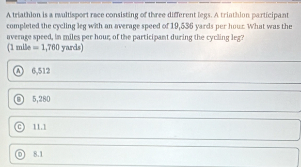 A triathlon is a multisport race consisting of three different legs. A triathlon participant
completed the cycling leg with an average speed of 19,536 yards per hour What was the
average speed, in miles per hour, of the participant during the cycling leg?
(1 mile =1,760yards)
A 6,512
⑧ 5,280
© 11.1
D 8.1