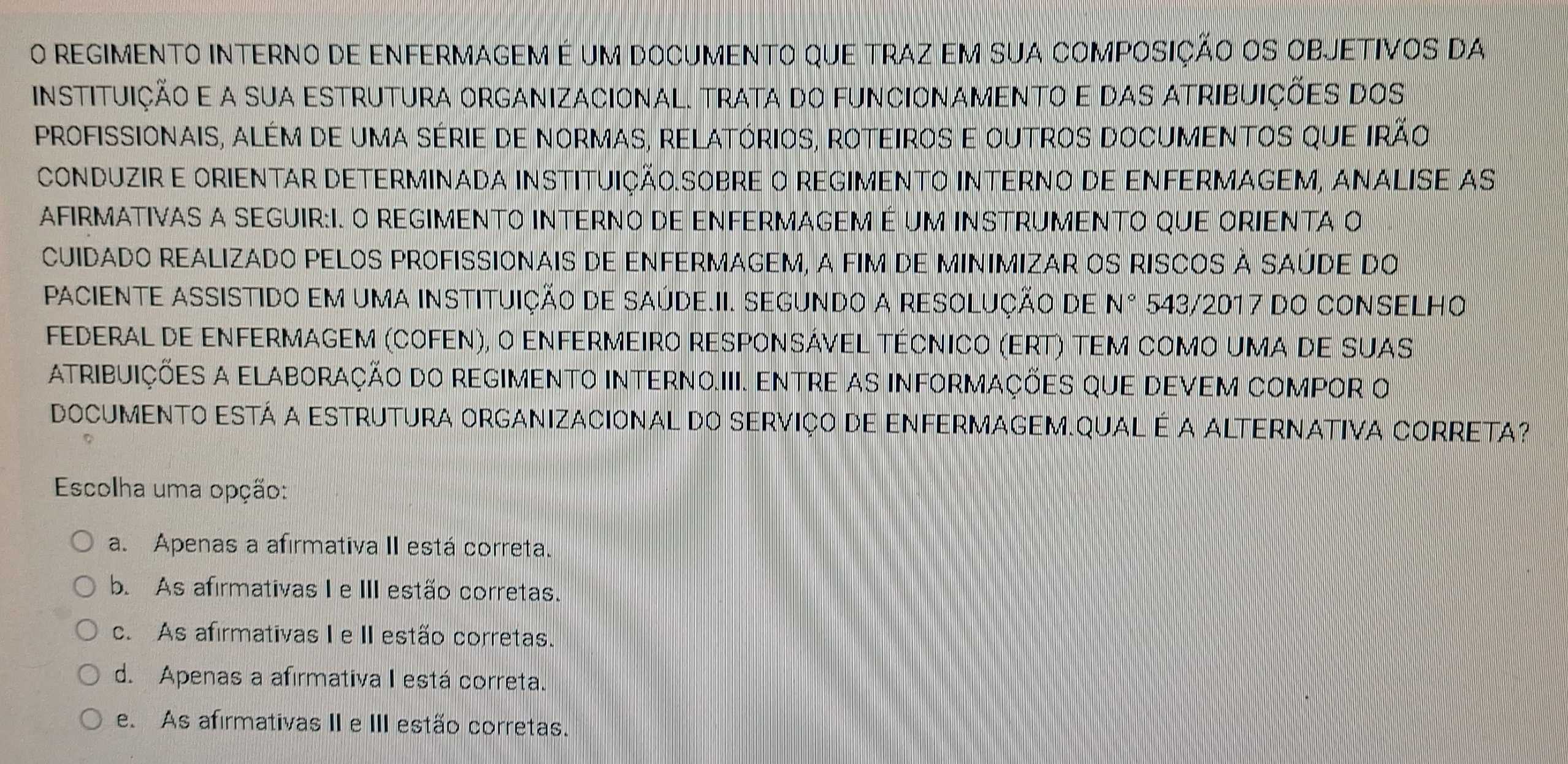 regimento interno de enfermagem é um documento que traz em sua composIÇÃO OS OBJETivos da
instituição e a sua estrutura organizacional. trata do funcionamento e das atribuições dos
profissionais, além de uma série de normas, relatórios, roteiros e outros documentos que irão
cONDUZIR E ORIENTAR DETERMINADA INSTITUIÇÃO.SOBRE O REGIMENTO INTERNO DE ENFERMAGEM, ANALISE As
AFIRMATIVAS A SEGUIR:I. O REGIMENTO INTERNO DE ENFERMAGEM É UM INSTRUMENTO QUE ORIENTA O
CUIDadO REALIzADO PELOS PROFISSIOnais dE ENFERMAGEM, A FIM DE MINIMIZAR OS RISCOS À SAÚDe do
PACIENTE ASSISTIDO EM UMA INSTITUIÇÃO DE SAÚDE.II. SEGUNDO A RESOLUÇÃO DE N° 543/2017 dO CONSELHO
Federal de enfermagem (cofen), o enfermeiro responsável técnico (eRt) tem como uma de suas
Atribuições a elaboração do regimento interno.III. Entre as informações que devem compor o
DOCUMENTO ESTá A ESTRUTURA ORGANIZACIOnaL dO SERviço de ENFERMAGEM.QUAL é a ALTERNATIVA CORRETA?
Escolha uma opção:
a. Apenas a afirmativa II está correta.
b. As afirmativas I e III estão corretas.
c. As afirmativas I e II estão corretas.
d. Apenas a afirmativa I está correta.
e. As afirmativas II e III estão corretas.