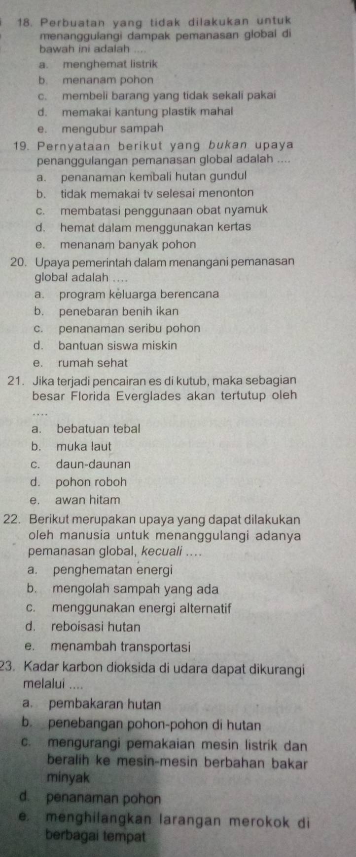 Perbuatan yang tidak dilakukan untuk
menanggulangi dampak pemanasan global di
bawah ini adalah ....
a. menghemat listrik
b. menanam pohon
c. membeli barang yang tidak sekali pakai
d. memakai kantung plastik mahal
e. mengubur sampah
19. Pernyataan berikut yang bukan upaya
penanggulangan pemanasan global adalah ....
a. penanaman kembali hutan gundul
b. tidak memakai tv selesai menonton
c. membatasi penggunaan obat nyamuk
d. hemat dalam menggunakan kertas
e. menanam banyak pohon
20. Upaya pemerintah dalam menangani pemanasan
global adalah ....
a. program keluarga berencana
b. penebaran benih ikan
c. penanaman seribu pohon
d. bantuan siswa miskin
e. rumah sehat
21. Jika terjadi pencairan es di kutub, maka sebagian
besar Florida Everglades akan tertutup oleh
a. bebatuan tebal
b. muka laut
c. daun-daunan
d. pohon roboh
e. awan hitam
22. Berikut merupakan upaya yang dapat dilakukan
oleh manusia untuk menanggulangi adanya
pemanasan global, kecuali ....
a. penghematan energi
b. mengolah sampah yang ada
c. menggunakan energi alternatif
d. reboisasi hutan
e. menambah transportasi
23. Kadar karbon dioksida di udara dapat dikurangi
melalui ....
a. pembakaran hutan
b. penebangan pohon-pohon di hutan
c. mengurangi pemakaian mesin listrik dan
beralih ke mesin-mesin berbahan bakar
minyak
d. penanaman pohon
e. menghilangkan larangan merokok di
berbagai tempat