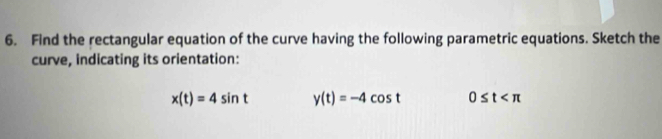 Find the rectangular equation of the curve having the following parametric equations. Sketch the 
curve, indicating its orientation:
x(t)=4sin t y(t)=-4cos t 0≤ t