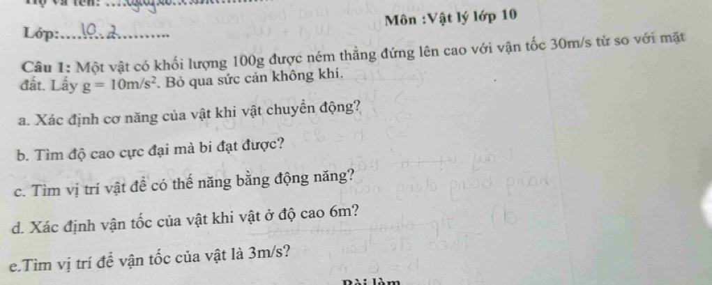 Tộ và tên:_ 
Môn :Vật lý lớp 10 
Lớp:_ 
Câu 1: Một vật có khối lượng 100g được ném thẳng đứng lên cao với vận tốc 30m/s từ so với mặt 
đất. Lấy g=10m/s^2. Bỏ qua sức cản không khí. 
a. Xác định cơ năng của vật khi vật chuyển động? 
b. Tìm độ cao cực đại mà bi đạt được? 
c. Tìm vị trí vật đề có thế năng bằng động năng? 
d. Xác định vận tốc của vật khi vật ở độ cao 6m? 
e.Tìm vị trí để vận tốc của vật là 3m/s?