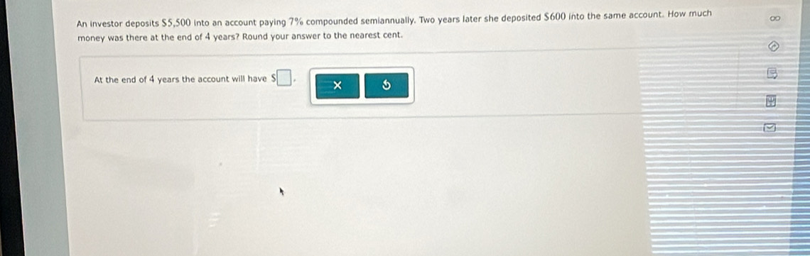 An investor deposits $5,500 into an account paying 7% compounded semiannually. Two years later she deposited $600 into the same account. How ruch 
money was there at the end of 4 years? Round your answer to the nearest cent. 
At the end of 4 years the account will have $□. ×