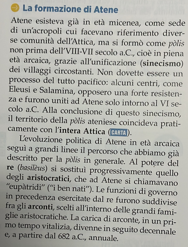 La formazione di Atene 
Atene esisteva già in età micenea, come sede 
di un'acropoli cui facevano riferimento diver- 
se comunità dell'Attica, ma si formò come pòlis 
non prima dell´VIII-VII secolo a.C., cioè in piena 
età arcaica, grazie all'unificazione (sinecismo) 
dei villaggi circostanti. Non dovette essere un 
processo del tutto pacifico: alcuni centri, come 
Eleusi e Salamina, opposero una forte resisten- 
za e furono uniti ad Atene solo intorno al VI se- 
colo a.C. Alla conclusione di questo sinecismo, 
il territorio della pólis ateniese coincideva prati- 
camente con l'intera Attica (CARA). 
Levoluzione politica di Atene in età arcaica 
seguì a grandi linee il percorso che abbiamo già 
descritto per la pólis in generale. Al potere del 
re (basilèus) si sostituì progressivamente quello 
degli aristocratici, che ad Atene si chiamavano 
'eupàtridi'' (''i ben nati''). Le funzioni di governo 
in precedenza esercitate dal re furono suddivise 
fra gli arconti, scelti all’interno delle grandi fami- 
glie aristocratiche. La carica di arconte, in un pri- 
mo tempo vitalizia, divenne in seguito decennale 
e, a partire dal 682 a.C., annuale.