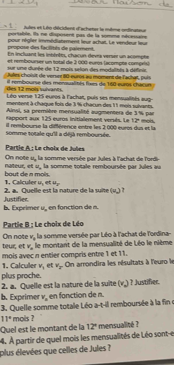 Jules et Léo décident d'acheter le même ordinateur
portable. Ils ne disposent pas de la somme nécessaire
pour régler immédiatement leur achat. Le vendeur leur
propose des facilités de paiement.
En incluant les intérêts, chacun devra verser un acompte
et rembourser un total de 2 000 euros (acompte compris)
sur une durée de 12 mois selon des modalités à définir.
Jules choisit de verser 80 euros au moment de l'achat, puís
il rembourse des mensualités fixes de 160 euros chacun
des 12 moîs suivants.
Léo verse 125 euros à l'achat, puis ses mensualités aug-
mentent à chaque fois de 3 % chacun des 11 mois suivants.
Ainsi, sa première mensualité augmentera de 3 % par
rapport aux 125 euros initialement versés. Le 12^e mois,
il rembourse la différence entre les 2.000 euros dus et la
somme totale qu'il a déjà remboursée.
Partie A : Le choix de Jules
On note u_0 la somme versée par Jules à l'achat de l'ordi-
nateur, et U_in la somme totale remboursée par Jules au
bout de n mois.
1. Calculer u_1 et u_2^-
2. a. Quelle est la nature de la suite (U_n) ?
Justifier.
b. Exprimer U_n en fonction de n.
Partie B : Le choix de Léo
On note V_0 la somme versée par Léo à l'achat de l'ordina-
teur, et V_n le montant de la mensualité de Léo le nième
mois avec n entier compris entre 1 et 11.
1. Calculer V_1 et v_2. On arrondira les résultats à l'euro le
plus proche.
2. a. Quelle est la nature de la suite (v₄) ? Justifier.
b. Exprimer V_n en fonction de n.
3. Quelle somme totale Léo a-t-il remboursée à la fin c
11^e mois ?
Quel est le montant de la 12^e mensualité ?
4. À partir de quel mois les mensualités de Léo sont-e
plus élevées que celles de Jules ?