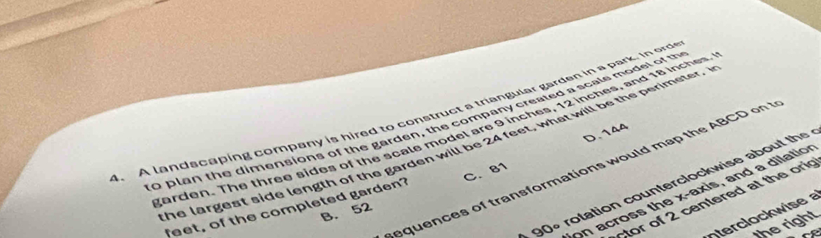 A landscaping company is hired to construct a triangular garden in a park. In ord
0 plan the dimensions of the garden, the company created a scals model of th arden. The three sides of the scale model are 9 inches, 12 inches, and 18 inches.
D. 144
the largest side length of the garden will be 24 feet, what will be the perimeter. I
equences of transformations would ma the ABCD
90° rotation counterclockwise about the 
on across the x-axis, and a dilation
tor of 2 centered at the ori
feet, of the completed garden? C. 81
ow ise
B. 52
he right