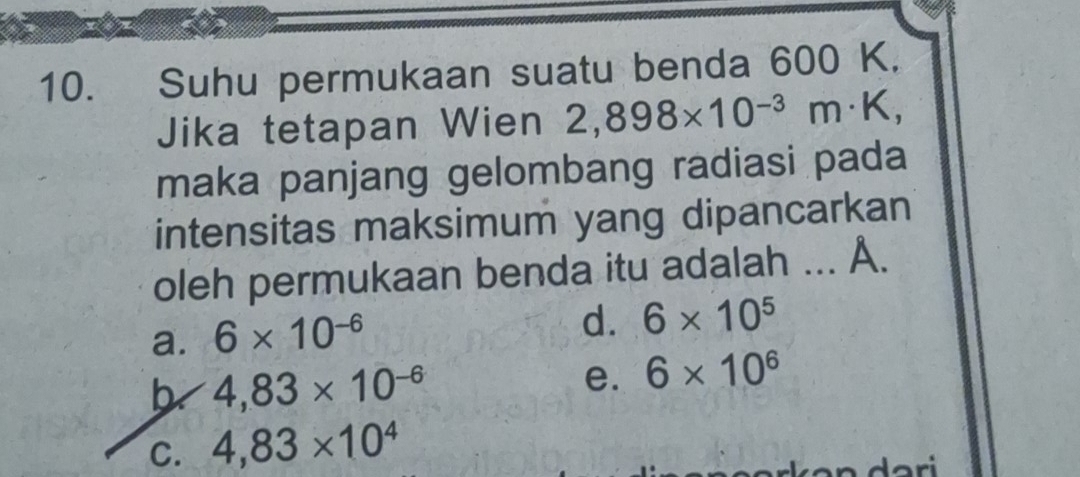 Suhu permukaan suatu benda 600 K.
Jika tetapan Wien 2,898* 10^(-3)m· K, 
maka panjang gelombang radiasi pada
intensitas maksimum yang dipancarkan
oleh permukaan benda itu adalah ... A.
a. 6* 10^(-6)
d. 6* 10^5
b 4,83* 10^(-6)
e. 6* 10^6
C. 4,83* 10^4