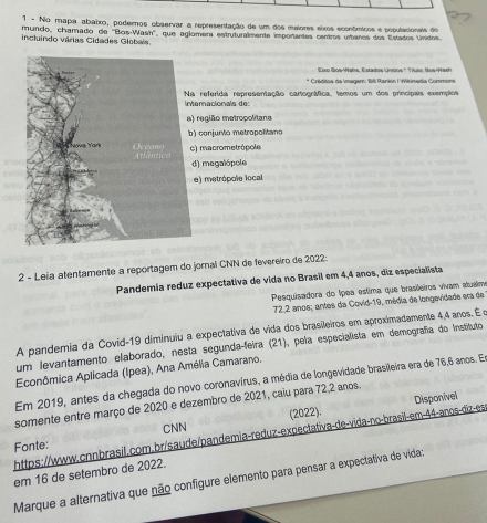 No mapa abaixo, podernos observar a representação de um dos maiores eixos econômicos e populacionals do
mundo, chamado de ''Blos-Wash'', que aglomera estruturalmente importantes centros urbanos dos Estados Unidos
incluindo várias Cidades Globais.
* Créditos da Imager: Billi Rarkón I Vikónedia Commons
referida representação cartográfica, temos um dos princípais exempios eracionals de
região metropolitana
conjurto metropolano
macrometrópole
) megalópole
) metrópole local
2 - Leia atentamente a reportagem do jornal CNN de fevereiro de 2022
Pandemia reduz expectativa de vida no Brasil em 4,4 anos, diz especialista
Pesquisadora do Ípea estima que brasileiros vivam atualme
72.2 anos; antes da Covid-19, média de longevidade era de
A pandemia da Covid-19 diminuiu a expectativa de vida dos brasileiros em aproximadamente 4,4 anos. É e
um levantamento elaborado, nesta segunda-feira (21), pela especialista em demografia do Instituto
Econômica Aplicada (Ipea), Ana Amélia Camarano.
Em 2019, antes da chegada do novo coronavírus, a média de longevidade brasileira era de 76,6 anos. El
somente entre março de 2020 e dezembro de 2021, caiu para 72, 2 anos.
CNN
Fonte: (2022).
https://www.cnnbrasil.com.br/saude/pandemia-reduz-expectativa-de-vida-no-brasil-em-44-anos-diz-es Disponivel
em 16 de setembro de 2022.
Marque a alternativa que não configure elemento para pensar a expectativa de vida: