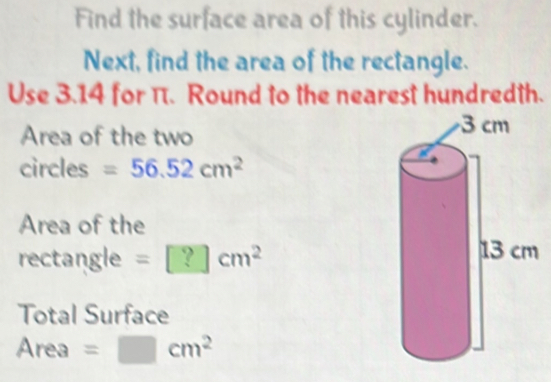 Find the surface area of this cylinder. 
Next, find the area of the rectangle. 
Use 3.14 for π. Round to the nearest hundredth. 
Area of the two 
circles =56.52cm^2
Area of the 
rectangle =□ cm^2
Total Surface
Area=□ cm^2