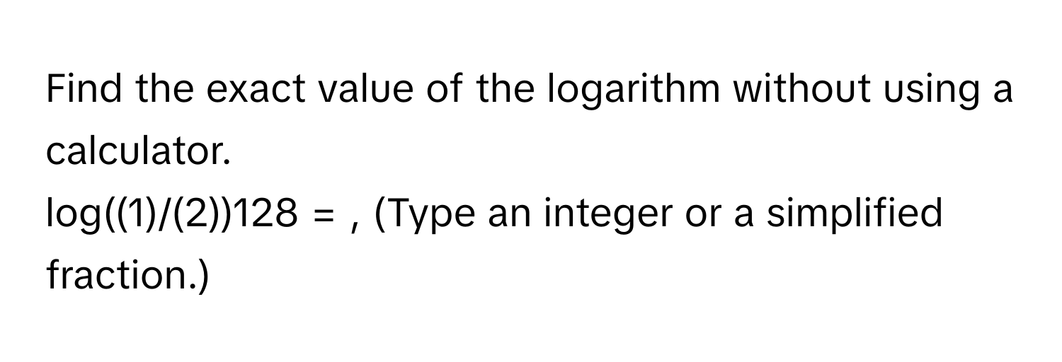 Find the exact value of the logarithm without using a calculator. 
log((1)/(2))128 = , (Type an integer or a simplified fraction.)