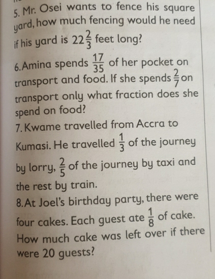 Mr. Osei wants to fence his square 
yard, how much fencing would he need 
if his yard is 22 2/3  feet long? 
6.Amina spends  17/35  of her pocket on 
transport and food. If she spends  2/7  on 
transport only what fraction does she 
spend on food? 
7. Kwame travelled from Accra to 
Kumasi. He travelled  1/3  of the journey 
by lorry,  2/5  of the journey by taxi and 
the rest by train. 
8.At Joel’s birthday party, there were 
four cakes. Each guest ate  1/8  of cake. 
How much cake was left over if there 
were 20 guests?