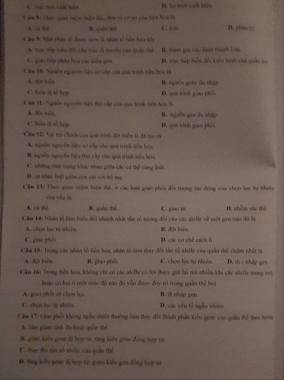 C loài mới xuất hiện, D. họ mới xuất hiện
Câu &: Theo quan niệm hiện đại, đơn vị cơ sơ của tiên hóa là
A. cá thể B. quân thể C. lài D. phân to
Câu 9: Một nhân tổ được xem là nhân tổ tiên hóa khí
A. trực tiếp biển đối cầu trục đi truyền của quân thể B. tham gia vào hình thành loài
C. gian tếp phần hóa các kiểu gen D. trực tiếp biển đối kiêu hình của quản thệ
Cầu 10: Nguồn nguyên liệu sơ cấp của quả trình tiên hóa là
A. đột biển B. nguồn geno du nhập.
C. biên dị tô hợp D. quá trình giao phói.
Câu 1: Nguồn nguyên liệu thứ cấp của quá trình tiền hóa là
A. đột biển. B. nguồn gen du nhập
C. biển đị tổ hợp D. qua trình giao phối.
Cầu 12: Vai trò chính của quá trình đột biển là đã tạo ra
A. nguồn nguyên liệu sơ cấp cho quá trinh tiên hóa.
B. nguồn nguyên hệu thứ cấp cho qua trình tiền hóa,
C. những tính trạng khác nhau giữa các cá thể cùng loài.
D. sự khác biệt giữa con cải với bố mẹ.
Cầu 13: Theo quan niệm hiện đại, ở các loài giao phối đổi tượng tác động của chọn lọc tự nhiên
chù yóu là
A. cá thể B. quần thể. C. giao tử. D. nhễm sắc thể
Cầu 14: Nhân tổ làm biển đổi nhanh nhật tần số tương đổi của các alelle về một gen nào đó là
A. chọn lọc tự nhiên. B. đột biển
C. giao phối. D. các cơ chế cách lì
Câu 15: Trong các nhân tổ tiến hóa, nhân tổ làm thay đôi tần số alelle của quần thể chậm nhất là
A. đột biển. B. giao phối. C. chọn lọc tự nhiên D. di - nhập gen
Cầu 16: Trong tiền hóa, không chi có các alelle có lọi được giữ lại mà nhiều khi các alelle trung tính
hoặc có hại ở một mức độ nào đó vẫn được duy trì trong quần thể bởi
A. giao phối có chọn lọc, B. di nhập gen.
C. chọn lọc tự nhiên. D. các yếu tố ngẫu nhiên.
Cầu 17: Giao phối không ngẫu nhiên thường làm thay đổi thành phần kiểu gene của quân thể theo hướng
A. làm giam tính đa hình quân thể,
B. giam kiểu gene đị hợp tử, tăng kiêu gene đồng hợp từ,
C. thay đội tần số alelle của quân thể
D. săng kiểu gene đị hợp tử, giám kiểu gen đồng hợp từ