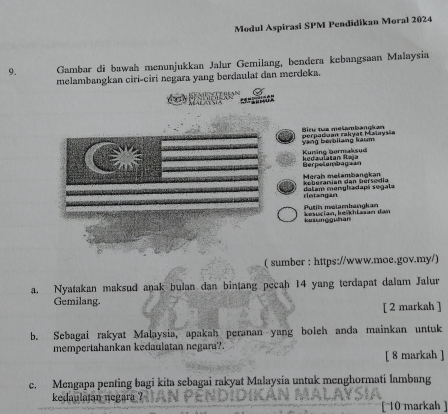 Modul Aspirasi SPM Pendidikan Moral 2024 
9. Gambar di bawah menunjukkan Jalur Gemilang, bendera kebangsaan Malaysia 
melambangkan ciri-ciri negara yang berdaulat dan merdeka. 

========= 
Vàng berbilang kaum porpadaan rakyat Maïaysia Biru tua metambangkan 
Kuning bermaksud 
Berpelambagaan kedaulatan Iaja 
Merah mełambangkan K eherarsien dan hérseia 
rintangan datam manghadapi segala 
kiung gühan kesucian, keikhlasan dan Putih melambangkan 
( sumber : https://www.moe.gov.my/) 
a. Nyatakan maksud anak bulan dan bintang pecah 14 yang terdapat dalam Jalur 
Gemilang. [ 2 markah ] 
b. Sebagai rakyat Malaysia, apakah peranan yang boleh anda mainkan untuk 
mempertahankan kedaulatan negara?. 
[ 8 markah ] 
c. Meagapa penting bagi kita sebagai rakyat Malaysia untuk menghormati lambang 
kedaulatan negara ? [ 10 markah ]