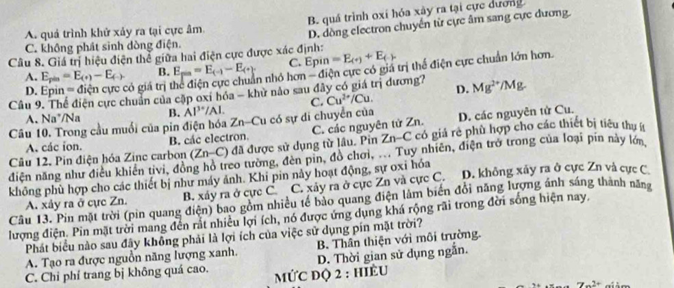 A. quả trình khử xảy ra tại cực âm B. quá trình oxí hóa xây ra tại cực dương
D. dòng electron chuyển từ cực âm sang cực dương.
C. không phát sinh dòng điện.
Câu 8. Giá trị hiệu điện thể giữa hai điện cực được xác định: =E_(+)+E_(-). C. Epin
D. có giá trị In nhỏ hơn - điện cực có giá trị thế điện cực chuẩn lớn hơn.
A. E_pin=E_(+)-E_(-). B. E_pin=E_(-)-E_(+).
Câu 9. Thể điện cực chuẩn của cặp oxi hóa - khử nảo sau đây có giá trị dương? Mg^(2+) Mg
C. Cu^(2+)/Cu. D.
A. Na^+ /Na
B. Al^(3+)/Al.
Câu 10. Trong cầu muối của pin điện hóa Zn-Cu có sự di chuyển của
A. các ion. B. các electron. C. các nguyên tử Zn. D. các nguyên tử Cu.
Câu 12. Pin điện hóa Zine carbon (Zn-C) đã được sử dụng từ lầu. Pin Zn-C có giá rẻ phù hợp cho các thiết bị tiêu thu ít
điện năng như điều khiển tivi, đồng hồ treo tường, đèn pin, đồ chơi, ... Tuy nhiên, điện trở trong của loại pin này lớn
không phù hợp cho các thiết bị như máy ảnh. Khi pin này hoạt động, sự oxi hóa
A. xảy ra ở cực Zn. B. xảy ra ở cực C C. xảy ra ở cực Zn và cực C. D. không xảy ra ở cực Zn và cực C.
Câu 13. Pin mặt trời (pìn quang điện) bao gồm nhiều tế bảo quang điện lâm biến đổi năng lượng ánh sáng thành năng
lượng điện. Pin mặt trời mang đến rắt nhiều lợi ích, nó được ứng dụng khá rộng rãi trong đời sống hiện nay.
Phát biểu nào sau đây không phải là lợi ích của việc sử dụng pín mặt trời?
A. Tạo ra được nguồn năng lượng xanh. B. Thân thiện với môi trường.
D. Thời gian sử dụng ngẫn.
C. Chi phí trang bị không quá cao.  MỨC đQ 2 : hIÈU
7x^(2+)