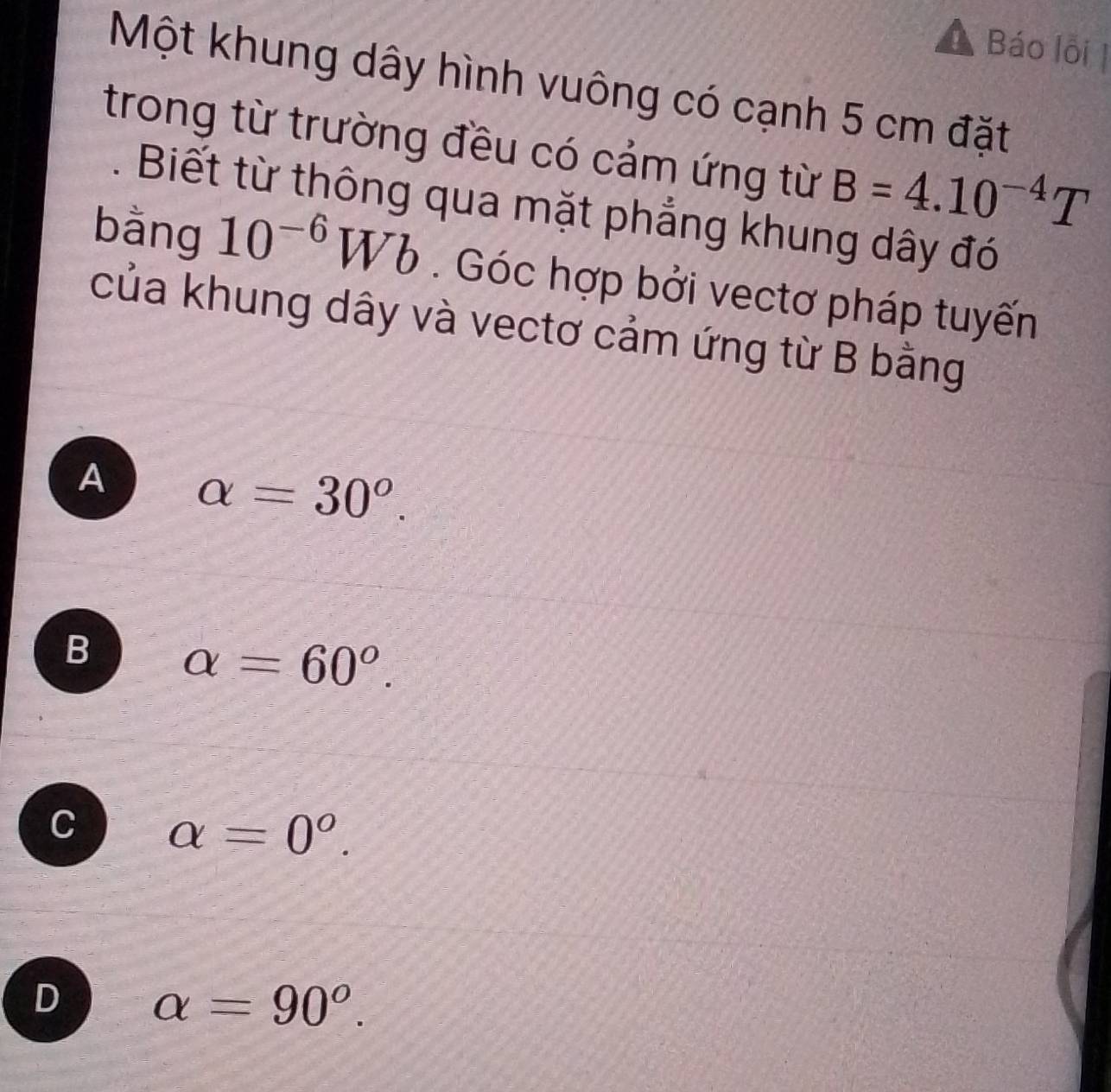 Báo lỗi |
Một khung dây hình vuông có cạnh 5 cm đặt
trong từ trường đều có cảm ứng từ B=4.10^(-4)T. Biết từ thông qua mặt phẳng khung dây đó
bằng 10^(-6)Wb. Góc hợp bởi vectơ pháp tuyến
của khung dây và vectơ cảm ứng từ B bằng
A alpha =30^o.
B alpha =60°.
C alpha =0^o.
D alpha =90°.