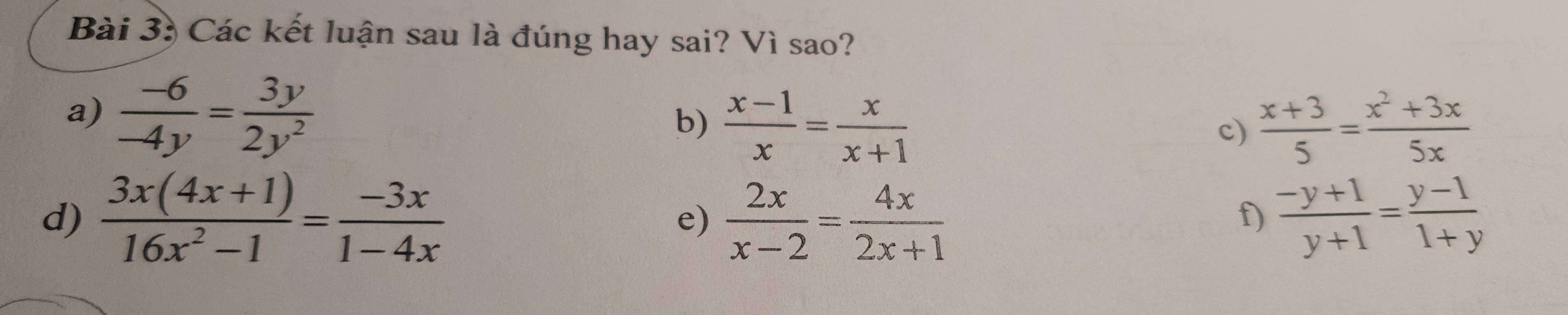 Các kết luận sau là đúng hay sai? Vì sao? 
a)  (-6)/-4y = 3y/2y^2 
b)  (x-1)/x = x/x+1   (x+3)/5 = (x^2+3x)/5x 
c) 
d)  (3x(4x+1))/16x^2-1 = (-3x)/1-4x  e)  2x/x-2 = 4x/2x+1   (-y+1)/y+1 = (y-1)/1+y 
f)