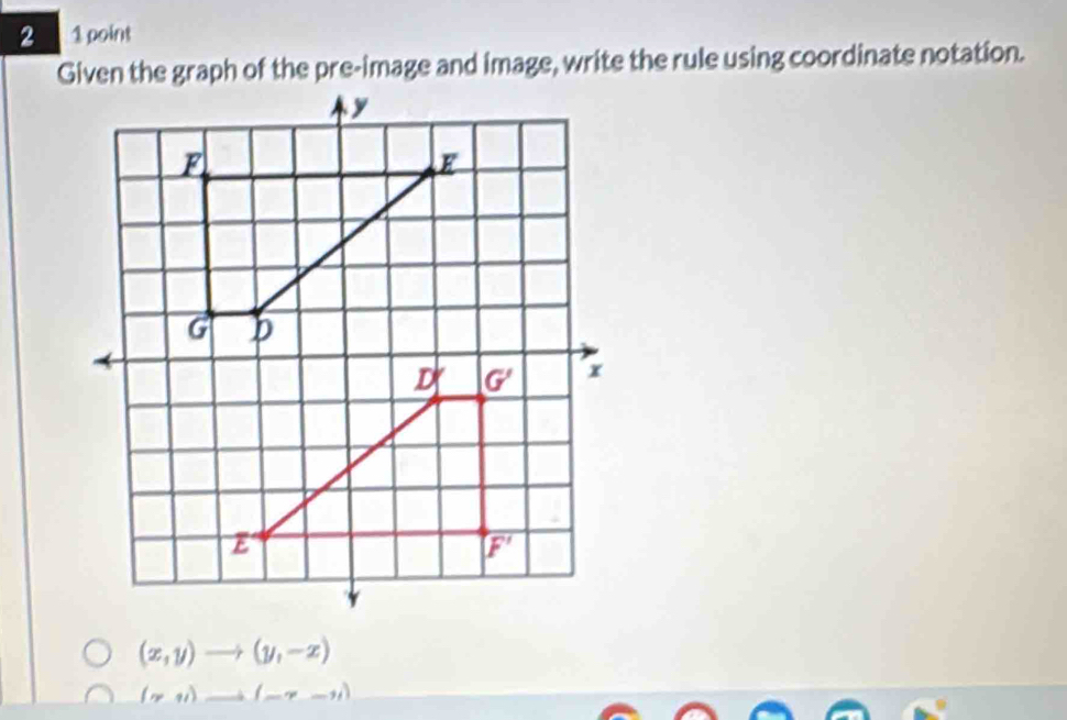 2 1 point
Given the graph of the pre-image and image, write the rule using coordinate notation.
(x,y)to (y,-x)
(gamma ,1)to (-gamma -11)