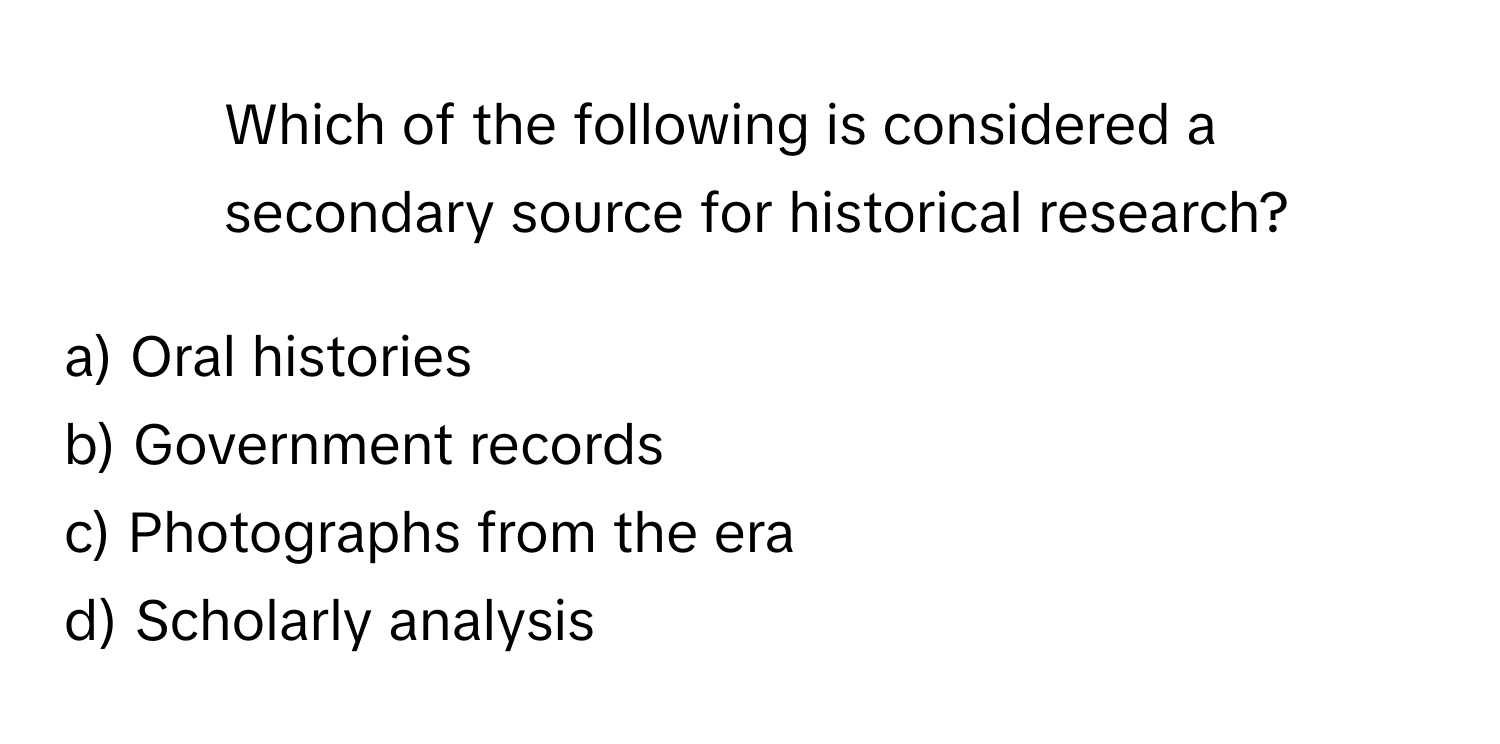 Which of the following is considered a secondary source for historical research?

a) Oral histories
b) Government records
c) Photographs from the era
d) Scholarly analysis