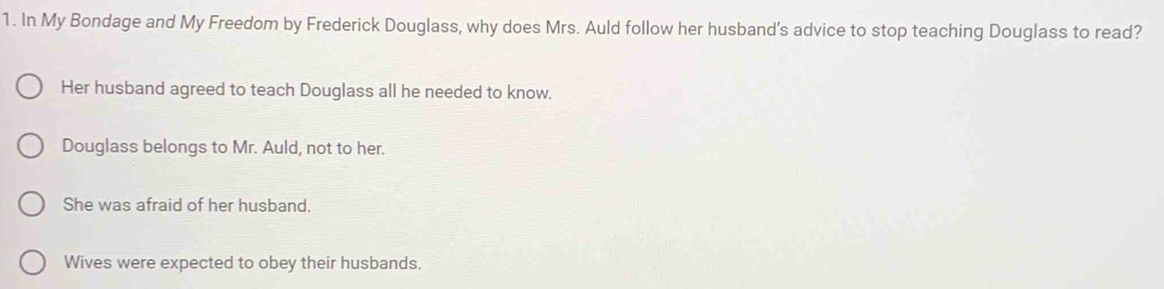 In My Bondage and My Freedom by Frederick Douglass, why does Mrs. Auld follow her husband's advice to stop teaching Douglass to read?
Her husband agreed to teach Douglass all he needed to know.
Douglass belongs to Mr. Auld, not to her.
She was afraid of her husband.
Wives were expected to obey their husbands.