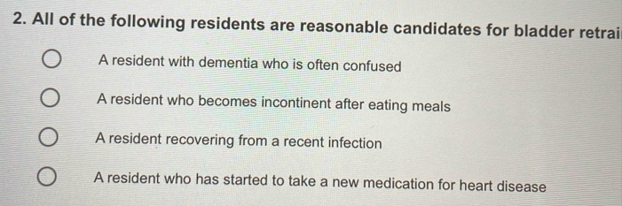 All of the following residents are reasonable candidates for bladder retrai
A resident with dementia who is often confused
A resident who becomes incontinent after eating meals
A resident recovering from a recent infection
A resident who has started to take a new medication for heart disease