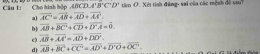 Cho hình hộp ABCD. A'B'C'D'tan 'amO. Xét tính đúng- sai của các mệnh đề sau?
a) vector AC'=vector AB+vector AD+vector AA'.
b) vector AB+vector BC'+vector CD+vector D'A=vector 0.
c) vector AB+vector AA'=vector AD+vector DD'.
d) vector AB+vector BC+vector CC'=vector AD'+vector D'O+vector OC'. G là điểm thỏa