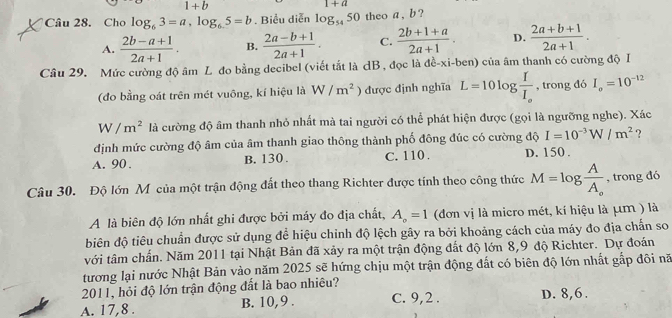 1+b
1+a
Câu 28. Cho log _63=a,log _65=b. Biểu diễn log _5450 theo a , b ?
A.  (2b-a+1)/2a+1 . B.  (2a-b+1)/2a+1 . C.  (2b+1+a)/2a+1 . D.  (2a+b+1)/2a+1 .
Câu 29. Mức cường độ âm L đo bằng decibel (viết tắt là dB , đọc là dc-xi-ben của âm thanh có cường độ I
(đo bằng oát trên mét vuông, kí hiệu là W/m^2 ) được định nghĩa L=10log frac II_o , trong đó I_o=10^(-12)
W/m^2 là cường độ âm thanh nhỏ nhất mà tai người có thể phát hiện được (gọi là ngưỡng nghe). Xác
định mức cường độ âm của âm thanh giao thông thành phố đông đúc có cường độ I=10^(-3)W/m^2 ?
A. 90 . B. 130 . C. 110 . D. 150 .
Câu 30. Độ lớn Mỹ của một trận động đất theo thang Richter được tính theo công thức M=log frac AA_o , trong đó
A là biên độ lớn nhất ghi được bởi máy đo địa chất, A_o=1 (đơn vị là micro mét, kí hiệu là μm ) là
biên độ tiêu chuẩn được sử dụng để hiệu chỉnh độ lệch gây ra bởi khoảng cách của máy đo địa chấn so
với tâm chấn. Năm 2011 tại Nhật Bản đã xảy ra một trận động đất độ lớn 8,9 độ Richter. Dự đoán
tương lại nước Nhật Bản vào năm 2025 sẽ hứng chịu một trận động đất có biên độ lớn nhất gắp đôi nã
2011, hỏi độ lớn trận động đất là bao nhiêu?
A. 17,8 . B. 10,9 . C. 9,2 . D. 8,6.