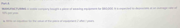 MANUFACTURING A textile company bought a piece of weaving equipment for $60,000. It is expected to depreciate at an average rate of
10% per year. 
a. Write an equation for the value of the piece of equipment 2 after r years